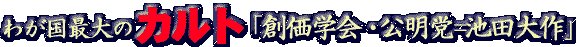 わが国最大のカルト「創価学会・公明党＝池田大作」